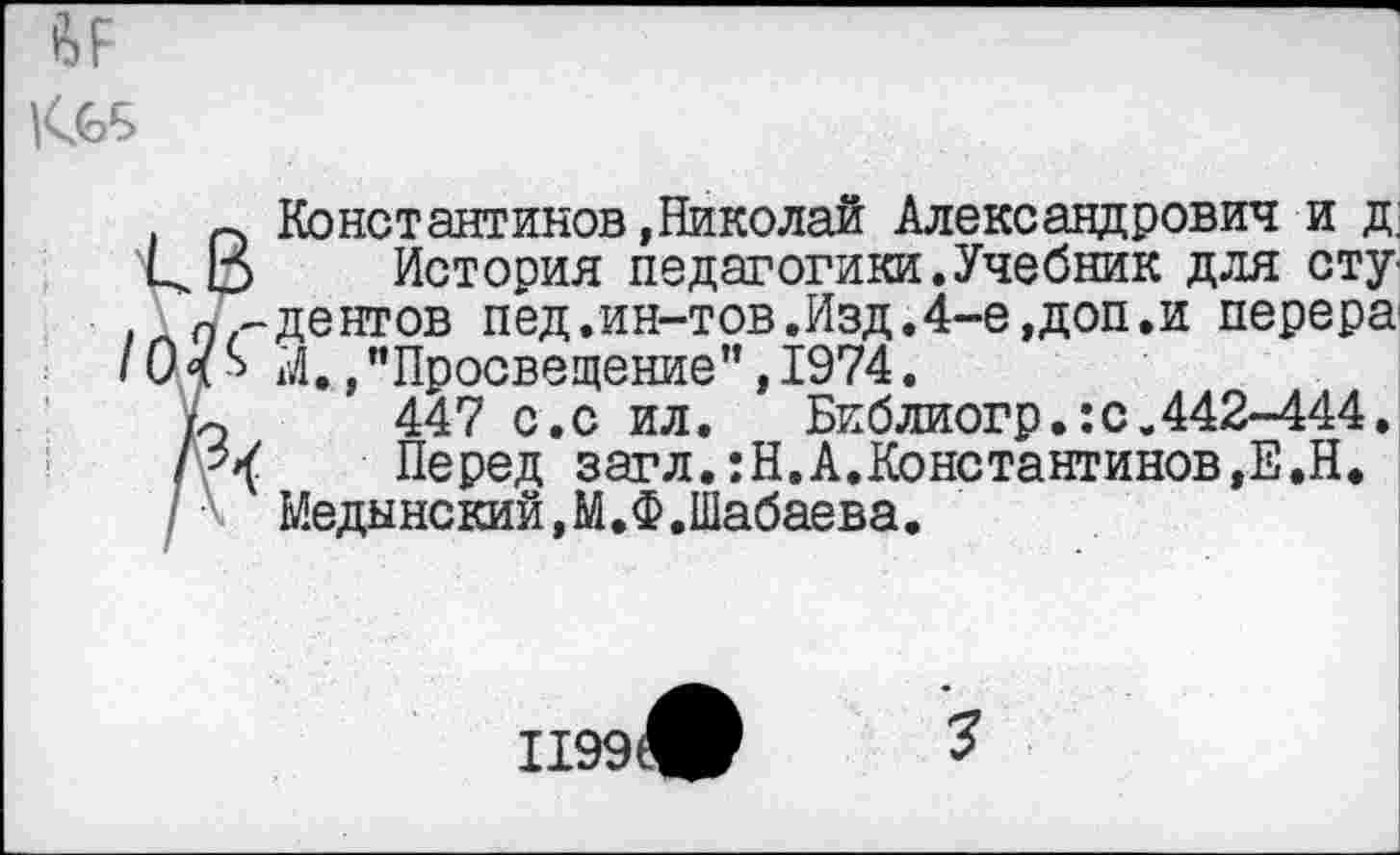 ﻿|<£Б
/о
п Константинов»Николай Александрович и д; О История педагогики.Учебник для сту дентов пед.ин-тов.Изд.4-е,доп.и перера р М./Просвещение",1974.
го 447 с.с ил.	Библиогр.:с,442-444.
Перед загл.:Н.А.Константинов,Е.Н.
Медынский,М.Ф.Шабаева.
1199